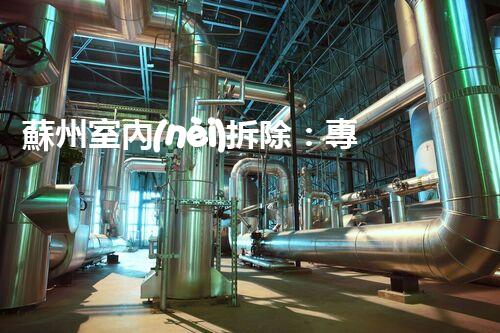 蘇州室內(nèi)拆除：專業(yè)高效，安全環(huán)保一站式服務(wù)